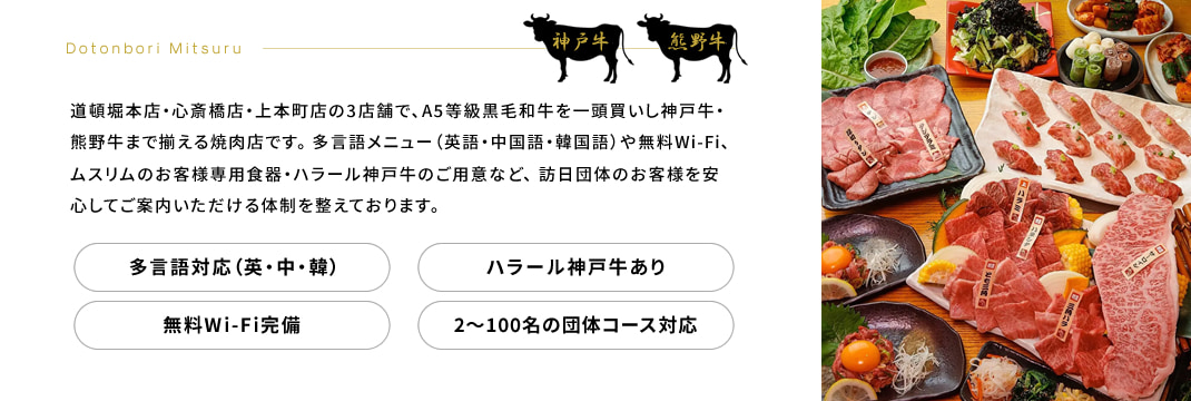 Dotonbori Mitsuru　道頓堀本店・心斎橋店・上本町店の3店舗で、A5等級黒毛和牛を一頭買いし神戸牛・熊野牛まで揃える焼肉店です。 多言語メニュー（英語・中国語・韓国語）や無料Wi-Fi、ムスリムのお客様専用食器・ハラール神戸牛のご用意など、 訪日団体のお客様を安心してご案内いただける体制を整えております。 多言語対応（英・中・韓） ハラール神戸牛あり 無料Wi-Fi完備 2〜100名の団体コース対応