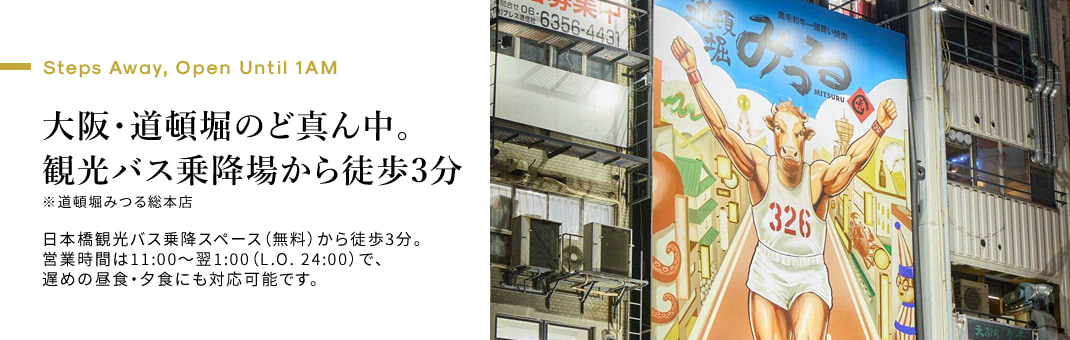 Steps Away, Open Until 1AM　大阪・道頓堀のど真ん中。観光バス乗降場から徒歩3分※道頓堀みつる総本店 日本橋観光バス乗降スペース（無料）から徒歩3分。営業時間は11:00〜翌1:00（L.O. 24:00）で、遅めの昼食・夕食にも対応可能です。