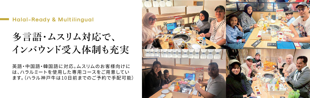 Halal-Ready & Multilingual　多言語・ムスリム対応で、インバウンド受入体制も充実 英語・中国語・韓国語に対応。ムスリムのお客様向けには、ハラルミートを使用した専用コースをご用意しています。（ハラル神戸牛は10日前までのご予約で手配可能）