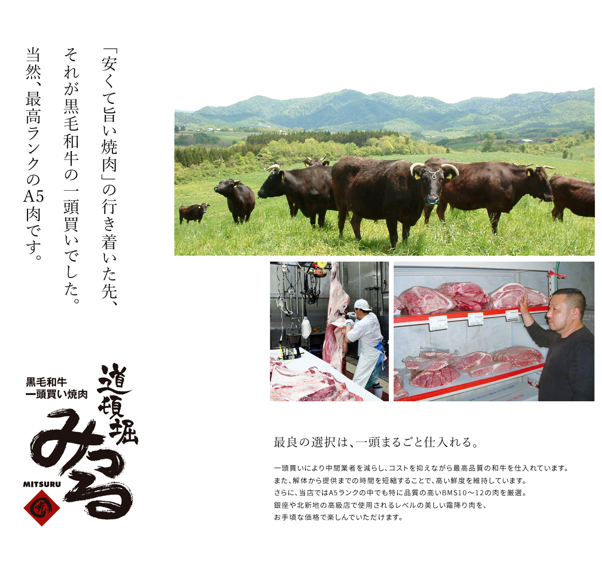 「安くて旨い焼肉」の行き着いた先、それが黒毛和牛の一頭買いでした。当然、最高ランクの　肉です。　最良の選択は、一頭まるごと仕入れる。 一頭買いにより中間業者を減らし、コストを抑えながら最高品質の和牛を仕入れています。また、解体から提供までの時間を短縮することで、高い鮮度を維持しています。さらに、当店ではA5ランクの中でも特に品質の高いBMS10～12の肉を厳選。銀座や北新地の高級店で使用されるレベルの美しい霜降り肉を、お手頃な価格で楽しんでいただけます。