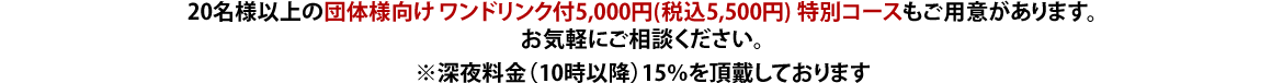 20名様以上の団体様向け ワンドリンク付5,000円(税込5,500円) 特別コースもご用意があります。お気軽にご相談ください。※深夜料金（10時以降）15％を頂戴しております